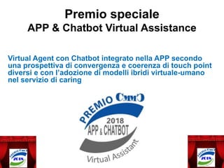 Premio speciale
APP & Chatbot Virtual Assistance
Virtual Agent con Chatbot integrato nella APP secondo
una prospettiva di convergenza e coerenza di touch point
diversi e con l’adozione di modelli ibridi virtuale-umano
nel servizio di caring
 