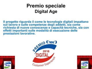 Il progetto riguarda il come le tecnologie digitali impattano
sul lavoro e sulle competenze degli addetti, sia come
richiesta di nuove conoscenze e capacità tecniche, sia con
effetti importanti sulle modalità di esecuzione delle
prestazioni lavorative.
Premio speciale
Digital Age
 