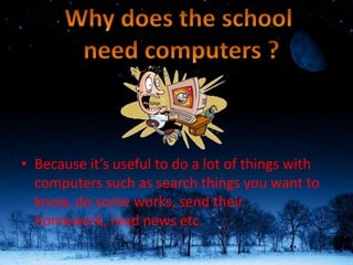 Because it’s useful to do a lot of things with computers such as search things you want to know, do some works, send their homework, read news etc. Why does the school  need computers ? 