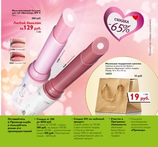 3. Мужская косметичка
Материал: полиэстер, нейлон.
Размер: 22 х 13 х 12 см.
24675 	 750 руб.
299руб.
4 ББ
Мультиактивный бальзам
для губ «Spa-уход» SPF 8
1,6 г.
	 280 руб.
Любой бальзам
за129руб.
3 ББ
Количествотовараограничено
Маленькая подарочная сумочка
Cумочка из золотистой бумаги –
нарядное обрамление твоего подарка.
Размер: 10 х 10 х 10 см.
16553
	 55 руб.
19руб.
1 ББ
12286Прозрачный
12286 Прозрачный
30381 Кремовая Роза 30381
КремоваяРоза
Скидка
65
12286 П а 30379 Ча а Р а
30380 Н а Р а 30381 К а Р а
а 30379 Ча а Р а
а Р а 30381 К а Р а
Оставайтесь
в Премьер-клубе
и пользуйтесь
всеми его
преимуществами!
• 	Скидка от 200
до 6050 руб.
За заказ на 150 ББ – скидка
200 руб., за каждые 100 ББ
свыше 150 ББ – дополнительная
скидка 450 руб. Максимальная
скидка – 6050 руб.
•	Скидка 50% на любимый
продукт.
Сделай заказы на 150 ББ
в двух каталогах подряд
и получи в третьем
скидку 50% от регулярной
дистрибьюторской цены на
любимый продукт.
• Участие в
Программе
Лояльности:
обменивай
Баллы Бонуса
до 250 ББ на
подарки.
• Пользуйся
эксклюзивными
предложениями
из каталога скидок
«Премьер».
 