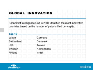 GLOBAL  INNOVATION  Economist Intelligence Unit in 2007 identified the most innovative countries based on the number of patents filed per-capita. Top 10   Japan  Germany Switzerland Denmark U.S. Taiwan Sweden Netherlands Finland Israel  