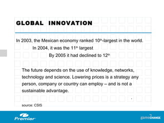 GLOBAL  INNOVATION  In 2003, the Mexican economy ranked 10 th -largest in the world. In 2004, it was the 11 th  largest By 2005 it had declined to 12 th The future depends on the use of knowledge, networks, technology and science. Lowering prices is a strategy any person, company or country can employ – and is not a sustainable advantage. . source: CSIS 