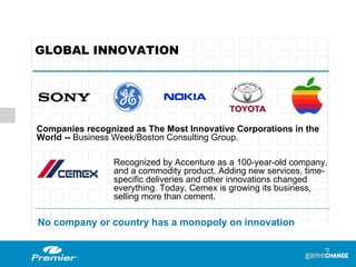 GLOBAL INNOVATION Companies recognized as The Most Innovative Corporations in the World --  Business Week/Boston Consulting Group. Recognized by  Accenture as a 100-year-old company, and a commodity product. Adding new services, time-specific deliveries and other innovations changed everything. Today, Cemex is growing its business, selling more than cement. No company or country has a monopoly on innovation 