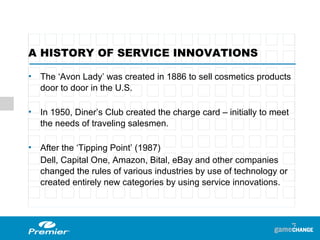 A HISTORY OF SERVICE INNOVATIONS The ‘Avon Lady’ was created in 1886 to sell cosmetics products door to door in the U.S.  In 1950, Diner’s Club created the charge card – initially to meet the needs of traveling salesmen.  After the ‘Tipping Point’ (1987) Dell, Capital One, Amazon, Bital, eBay and other companies changed the rules of various industries by use of technology or created entirely new categories by using service innovations. 