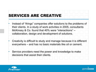 SERVICES ARE CREATIVE Instead of “things” companies offer solutions to the problems of their clients. In a study of work activities in 2005, consultants  McKinsey & Co. found that 40% were “interactiions” – collaboration, design and development of solutions. Creativity is difficult to study and manage because it is different everywhere – and has no basic materials like oil or cement. Service providers need the power and knowledge to make decisions that assist their clients. 