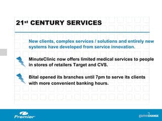 21 st  CENTURY SERVICES  New clients, complex services / solutions and entirely new systems have developed from service innovation. MinuteClinic now offers limited medical services to people in stores of retailers Target and CVS. Bital opened its branches until 7pm to serve its clients  with more convenient banking hours. 