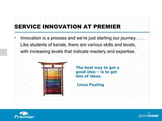 Innovation is a process and we’re just starting our journey. . . . Like students of karate, there are various skills and levels,  with increasing levels that indicate mastery and expertise. SERVICE INNOVATION AT PREMIER The best way to get a good idea – is to get lots of ideas.   Linus Pauling 