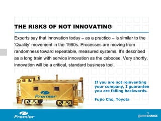 Experts say that innovation today – as a practice – is similar to the ‘Quality’ movement in the 1980s. Processes are moving from randomness toward repeatable, measured systems. It’s described as a long train with service innovation as the caboose. Very shortly, innovation will be a critical, standard business tool. THE RISKS OF NOT INNOVATING  If you are not reinventing your company, I guarantee you are falling backwards. Fujio Cho, Toyota 