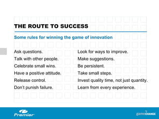 Some rules for winning the game of innovation  Ask questions.  Look for ways to improve. Talk with other people.  Make suggestions. Celebrate small wins. Be persistent. Have a positive attitude.  Take small steps. Release control. Invest quality time, not just quantity. Don’t punish failure.   Learn from every experience. THE ROUTE TO SUCCESS 