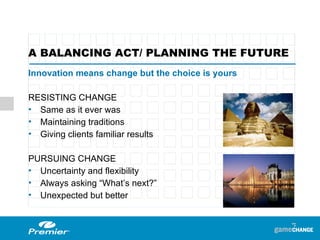 Innovation means change but the choice is yours RESISTING CHANGE  Same as it ever was  Maintaining traditions  Giving clients familiar results PURSUING CHANGE  Uncertainty and flexibility Always asking “What’s next?”  Unexpected but better A BALANCING ACT/ PLANNING THE FUTURE  