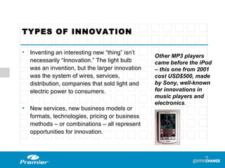 TYPES OF INNOVATION  Inventing an interesting new “thing” isn’t necessarily “Innovation.” The light bulb was an invention, but the larger innovation was the system of wires, services, distribution, companies that sold light and electric power to consumers.  New services, new business models or formats, technologies, pricing or business methods – or combinations – all represent opportunities for innovation. Other MP3 players came before the iPod – this one from 2001 cost USD$500, made by Sony, well-known for innovations in music players and electronics . 