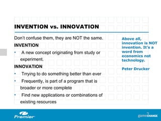 INVENTION vs. INNOVATION Don’t confuse them, they are NOT the same. INVENTION  A new concept originating from study or experiment. INNOVATION Trrying to do something better than ever Frequently, is part of a program that is broader or more complete Find new applications or combinations of existing resources Above all, innovation is NOT invention. It’s a word from economics not technology . Peter Drucker 