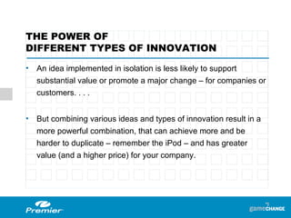THE POWER OF  DIFFERENT TYPES OF INNOVATION An idea implemented in isolation is less likely to support substantial value or promote a major change – for companies or customers. . . .  But combining various ideas and types of innovation result in a more powerful combination, that can achieve more and be harder to duplicate – remember the iPod – and has greater value (and a higher price) for your company.  