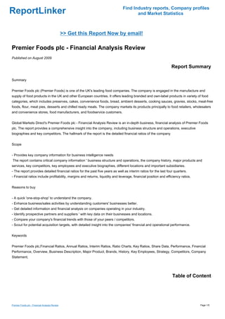 Find Industry reports, Company profiles
ReportLinker                                                                          and Market Statistics



                                                >> Get this Report Now by email!

Premier Foods plc - Financial Analysis Review
Published on August 2009

                                                                                                                  Report Summary

Summary


Premier Foods plc (Premier Foods) is one of the UK's leading food companies. The company is engaged in the manufacture and
supply of food products in the UK and other European countries. It offers leading branded and own-label products in variety of food
categories, which includes preserves, cakes, convenience foods, bread, ambient desserts, cooking sauces, gravies, stocks, meat-free
foods, flour, meat pies, desserts and chilled ready meals. The company markets its products principally to food retailers, wholesalers
and convenience stores, food manufacturers, and foodservice customers.


Global Markets Direct's Premier Foods plc - Financial Analysis Review is an in-depth business, financial analysis of Premier Foods
plc. The report provides a comprehensive insight into the company, including business structure and operations, executive
biographies and key competitors. The hallmark of the report is the detailed financial ratios of the company


Scope


- Provides key company information for business intelligence needs
The report contains critical company information ' business structure and operations, the company history, major products and
services, key competitors, key employees and executive biographies, different locations and important subsidiaries.
- The report provides detailed financial ratios for the past five years as well as interim ratios for the last four quarters.
- Financial ratios include profitability, margins and returns, liquidity and leverage, financial position and efficiency ratios.


Reasons to buy


- A quick 'one-stop-shop' to understand the company.
- Enhance business/sales activities by understanding customers' businesses better.
- Get detailed information and financial analysis on companies operating in your industry.
- Identify prospective partners and suppliers ' with key data on their businesses and locations.
- Compare your company's financial trends with those of your peers / competitors.
- Scout for potential acquisition targets, with detailed insight into the companies' financial and operational performance.


Keywords


Premier Foods plc,Financial Ratios, Annual Ratios, Interim Ratios, Ratio Charts, Key Ratios, Share Data, Performance, Financial
Performance, Overview, Business Description, Major Product, Brands, History, Key Employees, Strategy, Competitors, Company
Statement,




                                                                                                                  Table of Content




Premier Foods plc - Financial Analysis Review                                                                                      Page 1/5
 