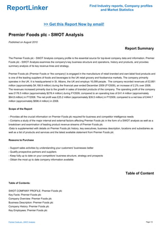 Find Industry reports, Company profiles
ReportLinker                                                                     and Market Statistics



                                    >> Get this Report Now by email!

Premier Foods plc - SWOT Analysis
Published on August 2010

                                                                                                           Report Summary

The Premier Foods plc - SWOT Analysis company profile is the essential source for top-level company data and information. Premier
Foods plc - SWOT Analysis examines the company's key business structure and operations, history and products, and provides
summary analysis of its key revenue lines and strategy.


Premier Foods plc (Premier Foods or 'the company') is engaged in the manufacture of retail branded and own-label food products and
is one of the leading suppliers of foods and beverages to the UK retail grocery and foodservice markets. The company primarily
operates in the UK. It is headquartered in St. Albans, the UK and employs 16,099 people. The company recorded revenues of £2,661
million (approximately $4,166.9 million) during the financial year ended December 2009 (FY2009), an increase of 2.2% over 2008.
The revenues increased primarily due to the growth in sales of branded products of the company. The operating profit of the company
was £176.5 million (approximately $276.4 million) during FY2009, compared to an operating loss of £41.4 million (approximately
$64.8 million) in FY2008. The net profit was £25.2 million (approximately $39.5 million) in FY2009, compared to a net loss of £444.7
million (approximately $696.4 million) in 2008.


Scope of the Report


- Provides all the crucial information on Premier Foods plc required for business and competitor intelligence needs
- Contains a study of the major internal and external factors affecting Premier Foods plc in the form of a SWOT analysis as well as a
breakdown and examination of leading product revenue streams of Premier Foods plc
-Data is supplemented with details on Premier Foods plc history, key executives, business description, locations and subsidiaries as
well as a list of products and services and the latest available statement from Premier Foods plc


Reasons to Purchase


- Support sales activities by understanding your customers' businesses better
- Qualify prospective partners and suppliers
- Keep fully up to date on your competitors' business structure, strategy and prospects
- Obtain the most up to date company information available




                                                                                                           Table of Content

Table of Contents:


SWOT COMPANY PROFILE: Premier Foods plc
Key Facts: Premier Foods plc
Company Overview: Premier Foods plc
Business Description: Premier Foods plc
Company History: Premier Foods plc
Key Employees: Premier Foods plc



Premier Foods plc - SWOT Analysis                                                                                             Page 1/4
 