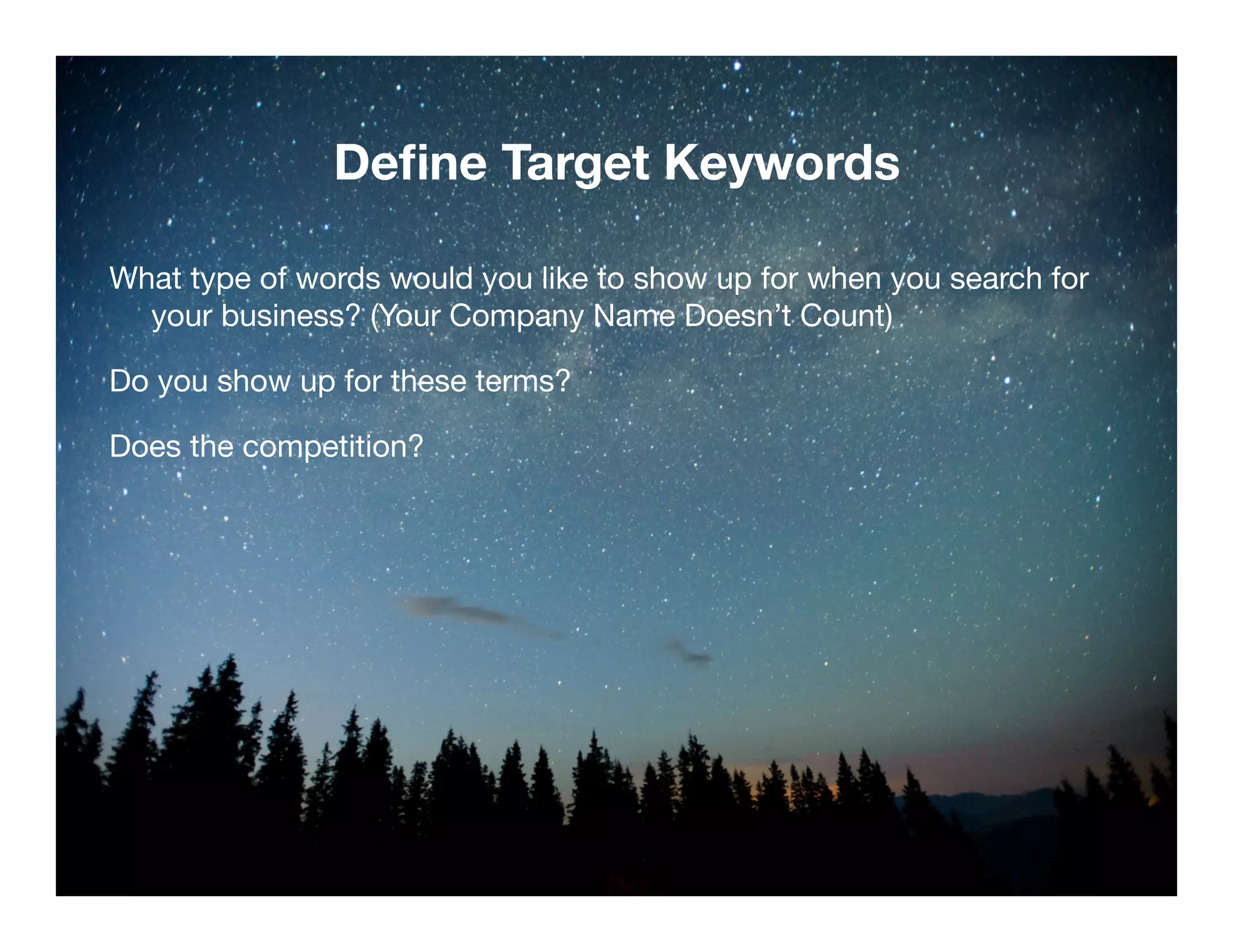 Define Target Keywords 
What type of words would you like to show up for when you search for 
your business? (Your Company Name Doesn’t Count) 
Do you show up for these terms? 
Does the competition? 
Confidential and Proprietary. Subject to Non-Disclosure Agreement. 
 