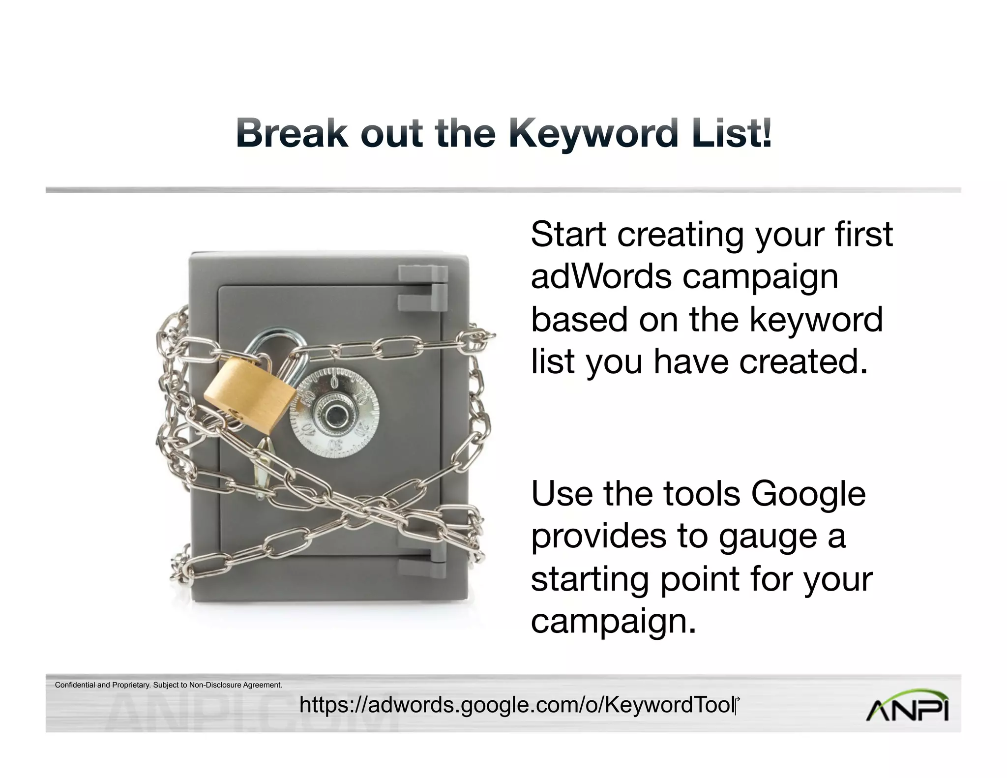 Confidential and Proprietary. Subject to Non-Disclosure Agreement. 
Start creating your first 
adWords campaign 
based on the keyword 
list you have created. 
Use the tools Google 
provides to gauge a 
starting point for your 
campaign. 
https://adwords.google.com/o/KeywordTool 
 