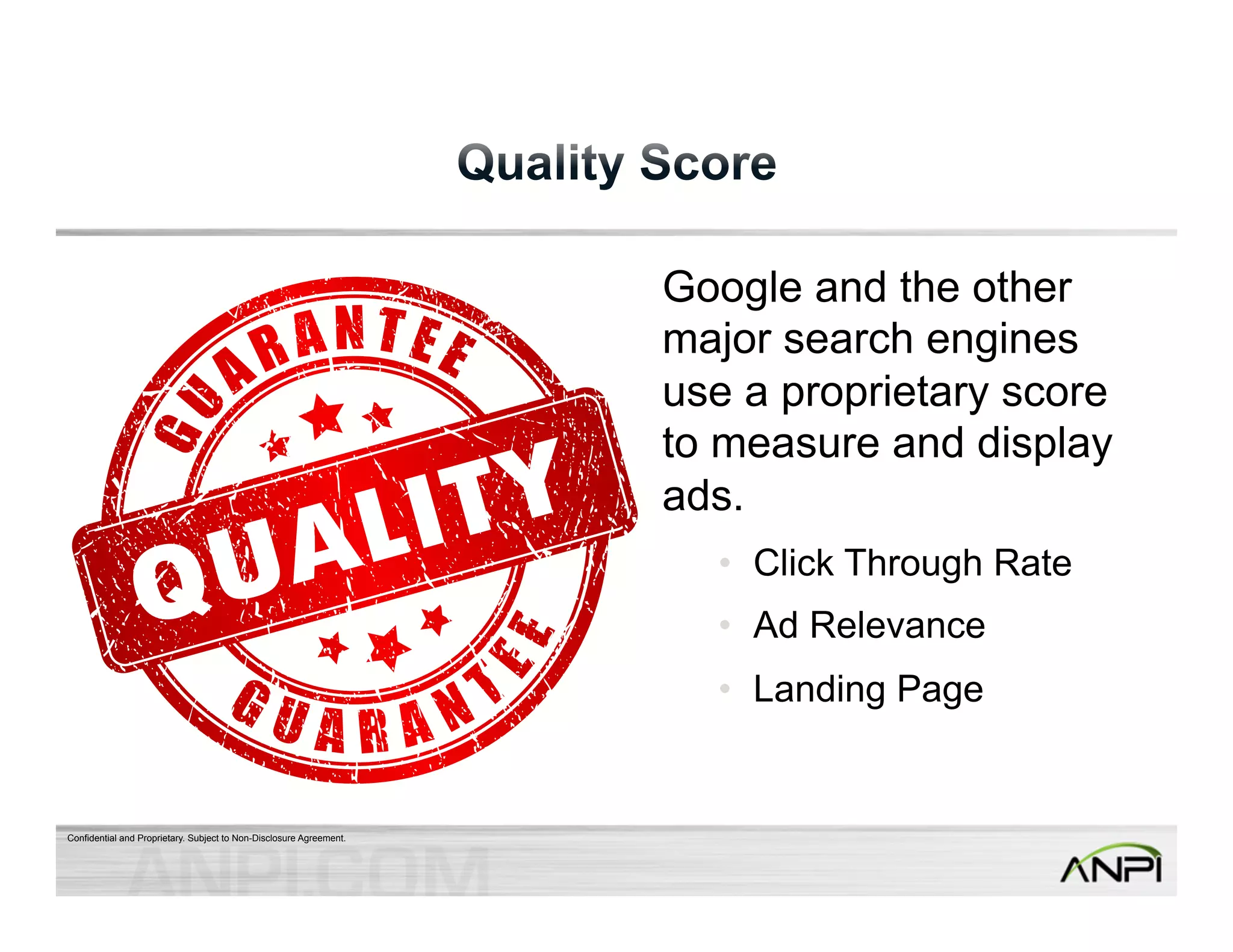 Confidential and Proprietary. Subject to Non-Disclosure Agreement. 
Google and the other 
major search engines 
use a proprietary score 
to measure and display 
ads. 
• Click Through Rate 
• Ad Relevance 
• Landing Page 
 