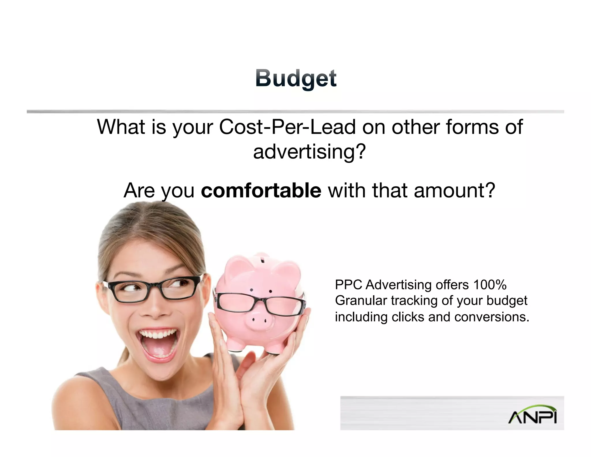 What is your Cost-Per-Lead on other forms of 
Confidential and Proprietary. Subject to Non-Disclosure Agreement. 
advertising? 
Are you comfortable with that amount? 
PPC Advertising offers 100% 
Granular tracking of your budget 
including clicks and conversions. 
 
