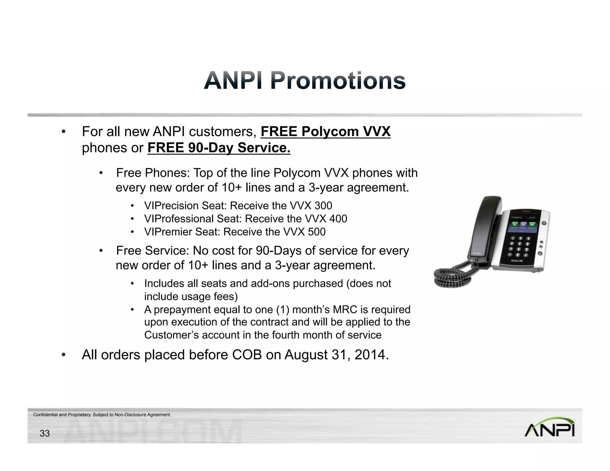 • For all new ANPI customers, FREE Polycom VVX 
phones or FREE 90-Day Service. 
• Free Phones: Top of the line Polycom VVX phones with 
every new order of 10+ lines and a 3-year agreement. 
• VIPrecision Seat: Receive the VVX 300 
• VIProfessional Seat: Receive the VVX 400 
• VIPremier Seat: Receive the VVX 500 
• Free Service: No cost for 90-Days of service for every 
new order of 10+ lines and a 3-year agreement. 
• Includes all seats and add-ons purchased (does not 
include usage fees) 
• A prepayment equal to one (1) month’s MRC is required 
upon execution of the contract and will be applied to the 
Customer’s account in the fourth month of service 
• All orders placed before COB on August 31, 2014. 
Confidential and Proprietary. Subject to Non-Disclosure Agreement. 
33 
 