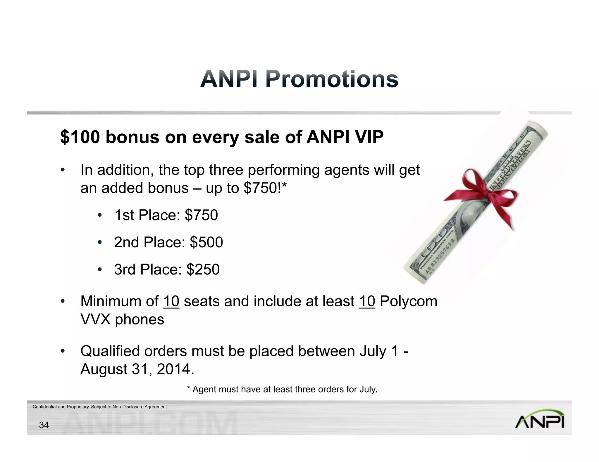 $100 bonus on every sale of ANPI VIP 
• In addition, the top three performing agents will get 
an added bonus – up to $750!* 
• 1st Place: $750 
• 2nd Place: $500 
• 3rd Place: $250 
• Minimum of 10 seats and include at least 10 Polycom 
VVX phones 
• Qualified orders must be placed between July 1 - 
August 31, 2014. 
Confidential and Proprietary. Subject to Non-Disclosure Agreement. 
34 
* Agent must have at least three orders for July. 
 