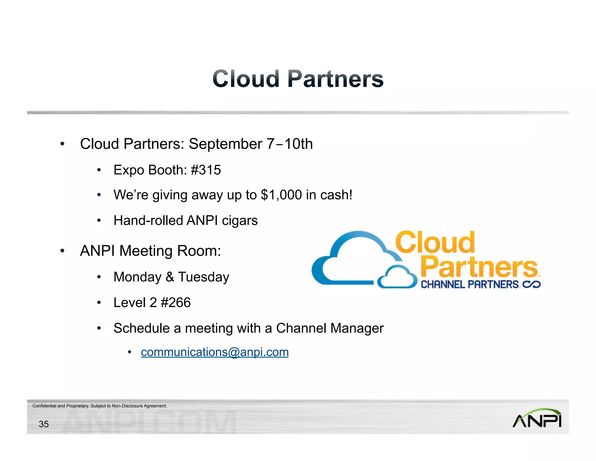 • Cloud Partners: September 7-10th 
• Expo Booth: #315 
• We’re giving away up to $1,000 in cash! 
• Hand-rolled ANPI cigars 
• ANPI Meeting Room: 
• Monday & Tuesday 
• Level 2 #266 
• Schedule a meeting with a Channel Manager 
• communications@anpi.com 
Confidential and Proprietary. Subject to Non-Disclosure Agreement. 
35 
 