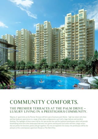 COMMUNITY COMFORTS.
THE PREMIER TERRACES AT THE PALM DRIVE –
LUXURY LIVING IN A PRESTIGIOUS COMMUNITY.
Majority of apartments at the Premier Terraces will form part of exclusive joint blocks – high rise towers with three
and four bedroom apartments in a range of floor plan configurations, each with a large balcony and excellent
finishing. The highlight of these towers will be the spectacular four and five bedroom penthouses, which will provide
breathtaking views from their landscaped balconies over greens and beyond. Each tower will have a large terrace
that are perfect for functions, parties and get-togethers. Set over an expansive two storeys, the penthouses will be the
pinnacle of the contemporary apartment lifestyle at The Palm Drive.

 