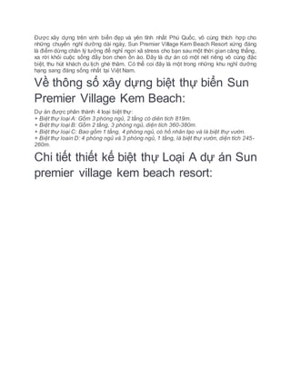 Được xây dựng trên vịnh biển đẹp và yên tĩnh nhất Phú Quốc, vô cùng thích hợp cho
những chuyến nghỉ dưỡng dài ngày, Sun Premier Village Kem Beach Resort xứng đáng
là điểm dừng chân lý tưởng để nghỉ ngơi xả stress cho bạn sau một thời gian căng thẳng,
xa rời khỏi cuộc sống đầy bon chen ồn ào. Đây là dự án có một nét riêng vô cùng đặc
biệt, thu hút khách du lịch ghé thăm. Có thể coi đây là một trong những khu nghỉ dưỡng
hạng sang đáng sống nhất tại Việt Nam.
Về thông số xây dựng biệt thự biển Sun
Premier Village Kem Beach:
Dự án được phân thành 4 loại biệt thự:
+ Biệt thự loại A: Gồm 3 phòng ngủ, 2 tầng có diên tích 819m.
+ Biệt thự loại B: Gồm 2 tầng, 3 phòng ngủ, diện tích 360-380m.
+ Biệt thự loại C: Bao gồm 1 tầng, 4 phòng ngủ, có hồ nhân tạo và là biệt thự vườn.
+ Biệt thự loain D: 4 phòng ngủ và 3 phòng ngủ, 1 tầng, là biệt thự vườn, diện tích 245-
260m.
Chi tiết thiết kế biệt thự Loại A dự án Sun
premier village kem beach resort:
 