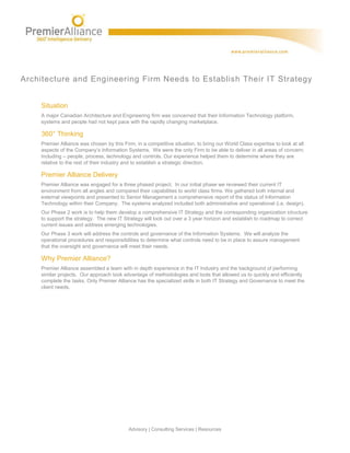 Architecture and Engineering Firm Needs to Establish Their IT Strategy


    Situation
    A major Canadian Architecture and Engineering firm was concerned that their Information Technology platform,
    systems and people had not kept pace with the rapidly changing marketplace.

    360° Thinking
    Premier Alliance was chosen by this Firm, in a competitive situation, to bring our World Class expertise to look at all
    aspects of the Company’s Information Systems. We were the only Firm to be able to deliver in all areas of concern;
    including – people, process, technology and controls. Our experience helped them to determine where they are
    relative to the rest of their industry and to establish a strategic direction.

    Premier Alliance Delivery
    Premier Alliance was engaged for a three phased project. In our initial phase we reviewed their current IT
    environment from all angles and compared their capabilities to world class firms. We gathered both internal and
    external viewpoints and presented to Senior Management a comprehensive report of the status of Information
    Technology within their Company. The systems analyzed included both administrative and operational (i.e. design).
    Our Phase 2 work is to help them develop a comprehensive IT Strategy and the corresponding organization structure
    to support the strategy. The new IT Strategy will look out over a 3 year horizon and establish to roadmap to correct
    current issues and address emerging technologies.
    Our Phase 3 work will address the controls and governance of the Information Systems. We will analyze the
    operational procedures and responsibilities to determine what controls need to be in place to assure management
    that the oversight and governance will meet their needs.

    Why Premier Alliance?
    Premier Alliance assembled a team with in depth experience in the IT Industry and the background of performing
    similar projects. Our approach took advantage of methodologies and tools that allowed us to quickly and efficiently
    complete the tasks. Only Premier Alliance has the specialized skills in both IT Strategy and Governance to meet the
    client needs.




                                           Advisory | Consulting Services | Resources
 
