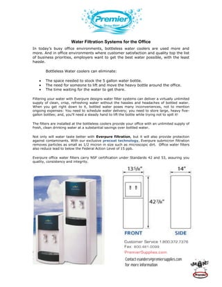 Water Filtration Systems for the Office
In today’s busy office environments, bottleless water coolers are used more and
more. And in office environments where customer satisfaction and quality top the list
of business priorities, employers want to get the best water possible, with the least
hassle.

        Bottleless Water coolers can eliminate:

        The space needed to stock the 5 gallon water bottle.
        The need for someone to lift and move the heavy bottle around the office.
        The time waiting for the water to get there.

Filtering your water with Everpure designs water filter systems can deliver a virtually unlimited
supply of clean, crisp, refreshing water without the hassles and headaches of bottled water.
When you get right down to it, bottled water poses many inconveniences, not to mention
ongoing expenses: You need to schedule water delivery; you need to store large, heavy five-
gallon bottles; and, you'll need a steady hand to lift the bottle while trying not to spill it!

The filters are installed at the bottleless coolers provide your office with an unlimited supply of
fresh, clean drinking water at a substantial savings over bottled water.

Not only will water taste better with Everpure filtration, but it will also provide protection
against contaminants. With our exclusive precoat technology, Everpure submicron filtration
removes particles as small as 1/2 micron in size such as microscopic dirt. Office water filters
also reduce lead to below the Federal Action Level of 15 ppb.

Everpure office water filters carry NSF certification under Standards 42 and 53, assuring you
quality, consistency and integrity.




                                                         Customer Service 1.800.372.7376
                                                         Fax: 800.481.0099
                                                         PremierSupplies.com
                                                          Contact esanders@premiersupplies.com
                                                          for more information
 
