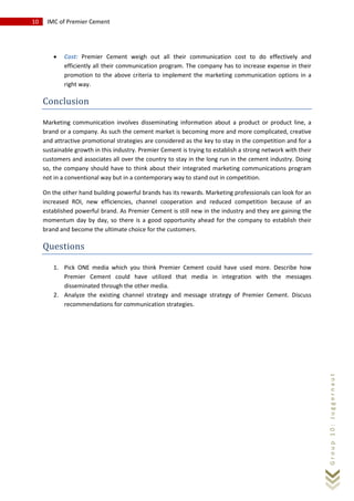 10 IMC of Premier Cement
Group10:Juggernaut
• Cost: Premier Cement weigh out all their communication cost to do effectively and
efficiently all their communication program. The company has to increase expense in their
promotion to the above criteria to implement the marketing communication options in a
right way.
Conclusion
Marketing communication involves disseminating information about a product or product line, a
brand or a company. As such the cement market is becoming more and more complicated, creative
and attractive promotional strategies are considered as the key to stay in the competition and for a
sustainable growth in this industry. Premier Cement is trying to establish a strong network with their
customers and associates all over the country to stay in the long run in the cement industry. Doing
so, the company should have to think about their integrated marketing communications program
not in a conventional way but in a contemporary way to stand out in competition.
On the other hand building powerful brands has its rewards. Marketing professionals can look for an
increased ROI, new efficiencies, channel cooperation and reduced competition because of an
established powerful brand. As Premier Cement is still new in the industry and they are gaining the
momentum day by day, so there is a good opportunity ahead for the company to establish their
brand and become the ultimate choice for the customers.
Questions
1. Pick ONE media which you think Premier Cement could have used more. Describe how
Premier Cement could have utilized that media in integration with the messages
disseminated through the other media.
2. Analyze the existing channel strategy and message strategy of Premier Cement. Discuss
recommendations for communication strategies.
 