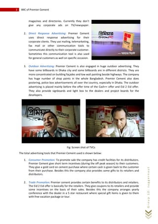 3 IMC of Premier Cement
Group10:Juggernaut
magazines and directories. Currently they don’t
give any corporate ads on TV/newspaper.
2. Direct Response Advertising: Premier Cement
uses direct response advertising for their
corporate clients. They use mailing, telemarketing,
fax mail or other communication tools to
communicate directly to their corporate customer.
Sometimes this communication tool is also used
for general customers as well on specific occasion.
3. Outdoor Advertising: Premier Cement is also engaged in huge outdoor advertising. They
have some billboards in Dhaka city and some billboards are in different districts. They are
more concentrated on building façades and low wall painting beside highways. The company
has huge number of shop paints in the whole Bangladesh. Premier Cement also does
postering, police box advertisements all over the country, especially in Dhaka. The outdoor
advertising is placed mainly before the offer time of the Cash++ offer and Eid 2 Eid offer.
They also provide signboards and light box to the dealers and project boards for the
developers.
The total advertising tools that Premier Cement used is shown below:
1. Consumer Promotion: To promote sale the company has credit facilities for its distributors.
Premier Cement give short term incentives (during the off peak season) to their customers.
They give a gold card on cement purchase where certain cash is given back to the customer
from their purchase. Besides this the company also provides some gifts to its retailers and
distributors.
2. Trade Promotion: Premier cement provides certain benefits to its distributors and retailers.
The Eid 2 Eid offer is basically for the retailers. They give coupons to its retailers and provide
some incentives on the basis of their sales. Besides this the company arranges yearly
conference with the dealer in a 5 star restaurant where special gift items is given to them
with free vacation package or tour.
Fig: Screen shot of TVCs
 