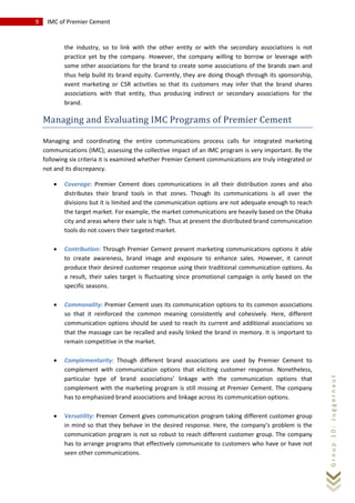9 IMC of Premier Cement
Group10:Juggernaut
the industry, so to link with the other entity or with the secondary associations is not
practice yet by the company. However, the company willing to borrow or leverage with
some other associations for the brand to create some associations of the brands own and
thus help build its brand equity. Currently, they are doing though through its sponsorship,
event marketing or CSR activities so that its customers may infer that the brand shares
associations with that entity, thus producing indirect or secondary associations for the
brand.
Managing and Evaluating IMC Programs of Premier Cement
Managing and coordinating the entire communications process calls for integrated marketing
communications (IMC); assessing the collective impact of an IMC program is very important. By the
following six criteria it is examined whether Premier Cement communications are truly integrated or
not and its discrepancy.
• Coverage: Premier Cement does communications in all their distribution zones and also
distributes their brand tools in that zones. Though its communications is all over the
divisions but it is limited and the communication options are not adequate enough to reach
the target market. For example, the market communications are heavily based on the Dhaka
city and areas where their sale is high. Thus at present the distributed brand communication
tools do not covers their targeted market.
• Contribution: Through Premier Cement present marketing communications options it able
to create awareness, brand image and exposure to enhance sales. However, it cannot
produce their desired customer response using their traditional communication options. As
a result, their sales target is fluctuating since promotional campaign is only based on the
specific seasons.
• Commonality: Premier Cement uses its communication options to its common associations
so that it reinforced the common meaning consistently and cohesively. Here, different
communication options should be used to reach its current and additional associations so
that the massage can be recalled and easily linked the brand in memory. It is important to
remain competitive in the market.
• Complementarity: Though different brand associations are used by Premier Cement to
complement with communication options that eliciting customer response. Nonetheless,
particular type of brand associations’ linkage with the communication options that
complement with the marketing program is still missing at Premier Cement. The company
has to emphasized brand associations and linkage across its communication options.
• Versatility: Premier Cement gives communication program taking different customer group
in mind so that they behave in the desired response. Here, the company’s problem is the
communication program is not so robust to reach different customer group. The company
has to arrange programs that effectively communicate to customers who have or have not
seen other communications.
 