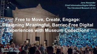 Jane Alexander
Chief Information/Digital Officer
The Cleveland Museum of Art
June 8, 2017
Premier CIO Forum
Free to Move, Create, Engage:
Designing Meaningful, Barrier-Free Digital
Experiences with Museum Collections
 