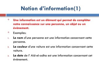  Une information est un élément qui permet de compléter
notre connaissance sur une personne, un objet ou un
évènement.
 Exemples:
1. Le nom d’une personne est une information concernant cette
personne.
2. La couleur d’une voiture est une information concernant cette
voiture.
3. La date de l’ Aïd-el-adha est une information concernant cet
évènement.
Notion d’information(1)
 