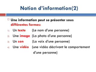 Notion d’information(2)
 Une information peut se présenter sous
différentes formes:
1) Un texte (Le nom d’une personne)
2) Une image (La photo d’une personne)
3) Un son (La voix d’une personne)
4) Une vidéo (une vidéo décrivant le comportement
d’une personne)
 