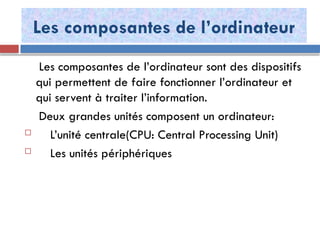 Les composantes de l’ordinateur
Les composantes de l’ordinateur sont des dispositifs
qui permettent de faire fonctionner l’ordinateur et
qui servent à traiter l’information.
Deux grandes unités composent un ordinateur:
 L’unité centrale(CPU: Central Processing Unit)
 Les unités périphériques
 