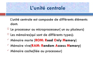 L’unité centrale
L’unité centrale est composée de différents éléments
dont:
 Le processeur ou microprocesseur( un ou plusieurs)
 Les mémoires(qui sont de différents types):
 Mémoire morte (ROM: Read Only Memory)
 Mémoire vive(RAM: Random Access Memory)
 Mémoire cache(liée au processeur)
 