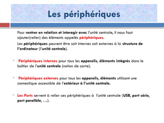 Les périphériques
Pour rentrer en relation et interagir avec l’unité centrale, il nous faut
ajouter(relier) des éléments appelés périphériques.
Les périphériques peuvent être soit internes soit externes à la structure de
l’ordinateur (l’unité centrale).
 Périphériques internes pour tous les appareils, éléments intégrés dans le
boîtier de l’unité centrale (notion de carte).
 Périphériques externes pour tous les appareils, éléments utilisant une
connectique accessible de l’extérieur à l’unité centrale.
 Les Ports servent à relier ces périphériques à l’unité centrale (USB, port série,
port parallèle, …).
 