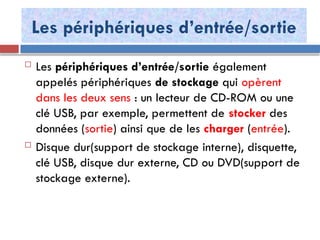 Les périphériques d’entrée/sortie
 Les périphériques d’entrée/sortie également
appelés périphériques de stockage qui opèrent
dans les deux sens : un lecteur de CD-ROM ou une
clé USB, par exemple, permettent de stocker des
données (sortie) ainsi que de les charger (entrée).
 Disque dur(support de stockage interne), disquette,
clé USB, disque dur externe, CD ou DVD(support de
stockage externe).
 