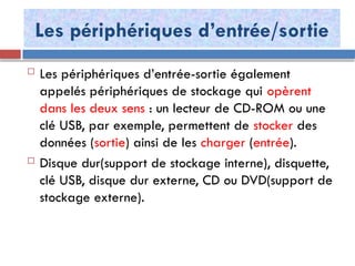 Les périphériques d’entrée/sortie
 Les périphériques d’entrée-sortie également
appelés périphériques de stockage qui opèrent
dans les deux sens : un lecteur de CD-ROM ou une
clé USB, par exemple, permettent de stocker des
données (sortie) ainsi de les charger (entrée).
 Disque dur(support de stockage interne), disquette,
clé USB, disque dur externe, CD ou DVD(support de
stockage externe).
 