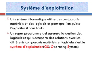 Système d’exploitation
 Un système informatique utilise des composants
matériels et des logiciels et pour que l’on puisse
l’exploiter il nous faut :
 Un super programme qui assurera la gestion des
logiciels et qui s’occupera des relations avec les
différents composants matériels et logiciels: c’est le
système d’exploitation(OS: Operating System)
 
