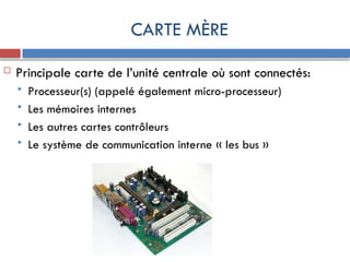 CARTE MÈRE
 Principale carte de l’unité centrale où sont connectés:
 Processeur(s) (appelé également micro-processeur)
 Les mémoires internes
 Les autres cartes contrôleurs
 Le système de communication interne « les bus »
 