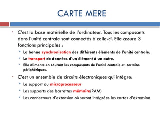 CARTE MERE
• C’est la base matérielle de l’ordinateur. Tous les composants
dans l’unité centrale sont connectés à celle-ci. Elle assure 3
fonctions principales :
 La bonne synchronisation des différents éléments de l’unité centrale.
 Le transport de données d’un élément à un autre.
 Elle alimente en courant les composants de l’unité centrale et certains
périphériques.
• C’est un ensemble de circuits électroniques qui intègre:
 Le support du microprocesseur
 Les supports des barrettes mémoire(RAM)
 Les connecteurs d’extension où seront intégrées les cartes d’extension
 