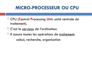 MICRO-PROCESSEUR OU CPU
 CPU (Central Processing Unit: unité centrale de
traitement).
 C’est le cerveau de l’ordinateur.
 Il assure toutes les opérations de traitement:
calcul, recherche, organisation
 