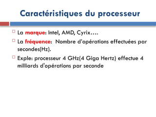 Caractéristiques du processeur
 La marque: Intel, AMD, Cyrix….
 La fréquence: Nombre d’opérations effectuées par
secondes(Hz).
 Exple: processeur 4 GHz(4 Giga Hertz) effectue 4
milliards d'opérations par seconde
 
