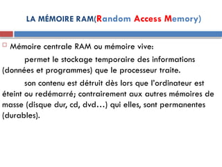 LA MÉMOIRE RAM(Random Access Memory)
 Mémoire centrale RAM ou mémoire vive:
permet le stockage temporaire des informations
(données et programmes) que le processeur traite.
son contenu est détruit dès lors que l’ordinateur est
éteint ou redémarré; contrairement aux autres mémoires de
masse (disque dur, cd, dvd…) qui elles, sont permanentes
(durables).
 