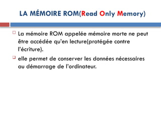 LA MÉMOIRE ROM(Read Only Memory)
 La mémoire ROM appelée mémoire morte ne peut
être accédée qu’en lecture(protégée contre
l’écriture).
 elle permet de conserver les données nécessaires
au démarrage de l’ordinateur.
 