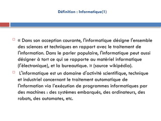 Définition : Informatique(1)
 « Dans son acception courante, l'informatique désigne l'ensemble
des sciences et techniques en rapport avec le traitement de
l'information. Dans le parler populaire, l'informatique peut aussi
désigner à tort ce qui se rapporte au matériel informatique
(l'électronique), et la bureautique. » (source wikipédia).
 L'informatique est un domaine d'activité scientifique, technique
et industriel concernant le traitement automatique de
l'information via l’exécution de programmes informatiques par
des machines : des systèmes embarqués, des ordinateurs, des
robots, des automates, etc.
 