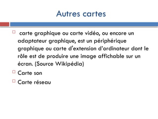 Autres cartes
 carte graphique ou carte vidéo, ou encore un
adaptateur graphique, est un périphérique
graphique ou carte d'extension d’ordinateur dont le
rôle est de produire une image affichable sur un
écran. (Source Wikipédia)
 Carte son
 Carte réseau
 